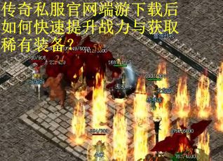 传奇私服官网端游下载后如何快速提升战力与获取稀有装备？