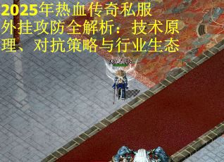 2025年热血传奇私服外挂攻防全解析：技术原理、对抗策略与行业生态
