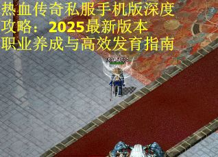 热血传奇私服手机版深度攻略：2025最新版本职业养成与高效发育指南