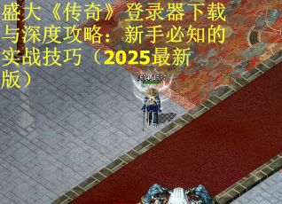 盛大《传奇》登录器下载与深度攻略：新手必知的实战技巧（2025最新版）