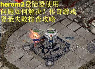 herom2登陆器使用问题如何解决？传奇游戏登录失败排查攻略