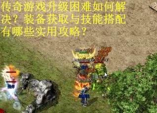 传奇游戏升级困难如何解决？装备获取与技能搭配有哪些实用攻略？